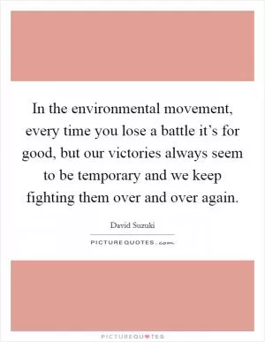 In the environmental movement, every time you lose a battle it’s for good, but our victories always seem to be temporary and we keep fighting them over and over again Picture Quote #1