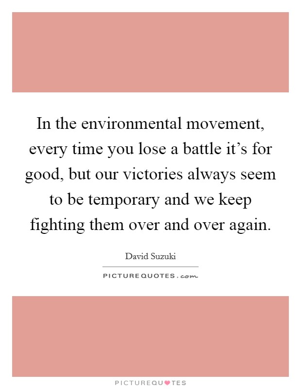 In the environmental movement, every time you lose a battle it's for good, but our victories always seem to be temporary and we keep fighting them over and over again. Picture Quote #1