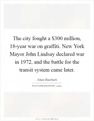 The city fought a $300 million, 18-year war on graffiti. New York Mayor John Lindsay declared war in 1972, and the battle for the transit system came later Picture Quote #1