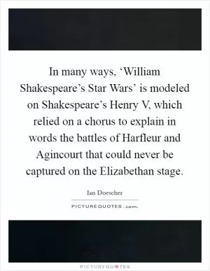 In many ways, ‘William Shakespeare’s Star Wars’ is modeled on Shakespeare’s Henry V, which relied on a chorus to explain in words the battles of Harfleur and Agincourt that could never be captured on the Elizabethan stage Picture Quote #1