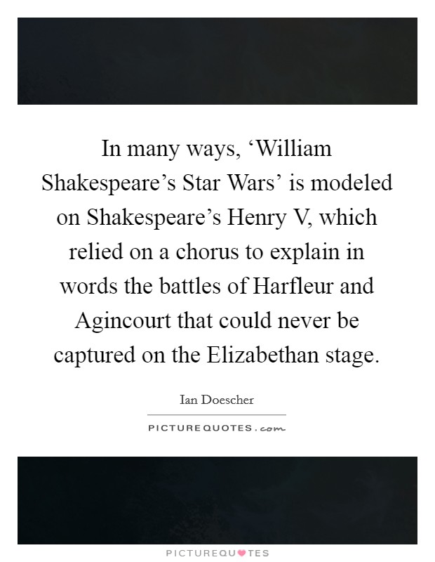 In many ways, ‘William Shakespeare's Star Wars' is modeled on Shakespeare's Henry V, which relied on a chorus to explain in words the battles of Harfleur and Agincourt that could never be captured on the Elizabethan stage. Picture Quote #1