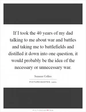If I took the 40 years of my dad talking to me about war and battles and taking me to battlefields and distilled it down into one question, it would probably be the idea of the necessary or unnecessary war Picture Quote #1