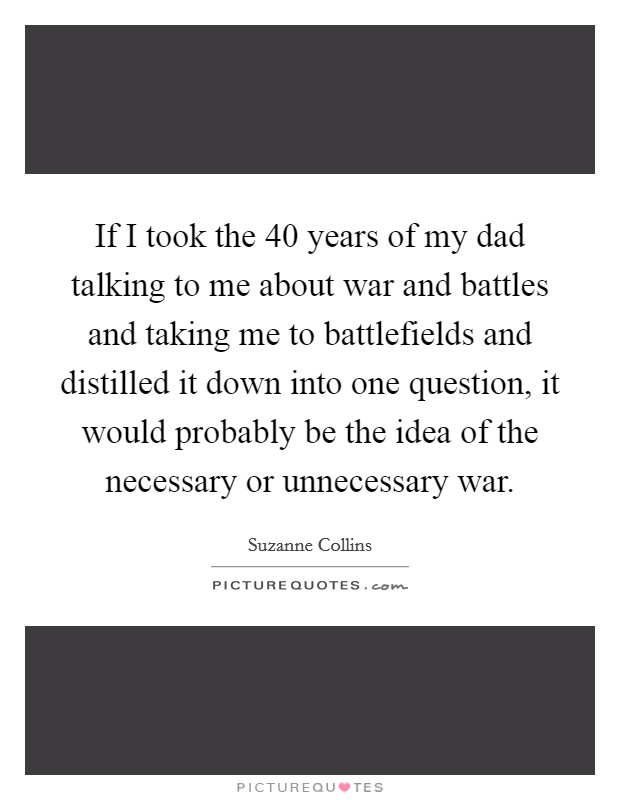 If I took the 40 years of my dad talking to me about war and battles and taking me to battlefields and distilled it down into one question, it would probably be the idea of the necessary or unnecessary war. Picture Quote #1