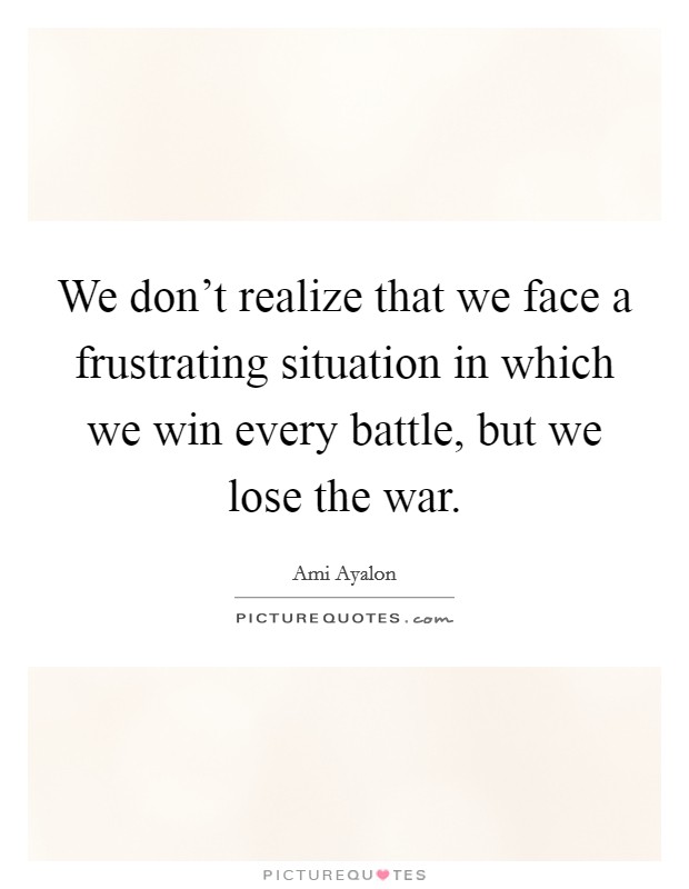 We don't realize that we face a frustrating situation in which we win every battle, but we lose the war. Picture Quote #1