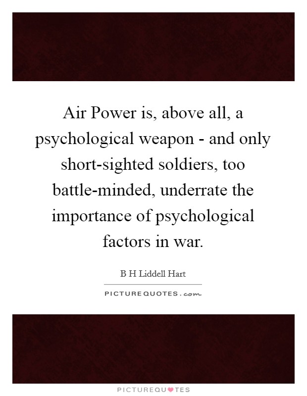 Air Power is, above all, a psychological weapon - and only short-sighted soldiers, too battle-minded, underrate the importance of psychological factors in war. Picture Quote #1