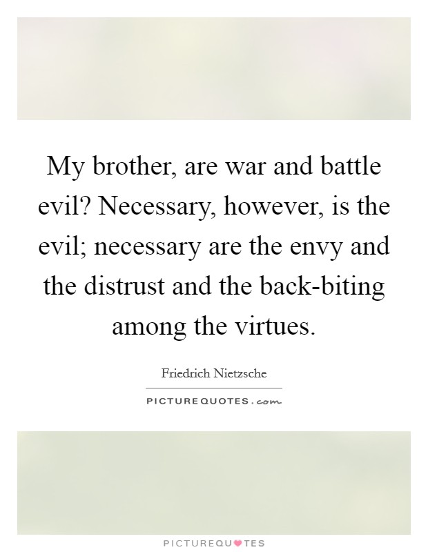 My brother, are war and battle evil? Necessary, however, is the evil; necessary are the envy and the distrust and the back-biting among the virtues. Picture Quote #1
