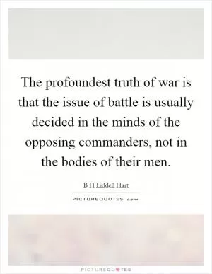 The profoundest truth of war is that the issue of battle is usually decided in the minds of the opposing commanders, not in the bodies of their men Picture Quote #1