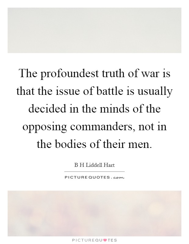 The profoundest truth of war is that the issue of battle is usually decided in the minds of the opposing commanders, not in the bodies of their men. Picture Quote #1