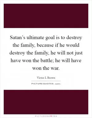 Satan’s ultimate goal is to destroy the family, because if he would destroy the family, he will not just have won the battle; he will have won the war Picture Quote #1