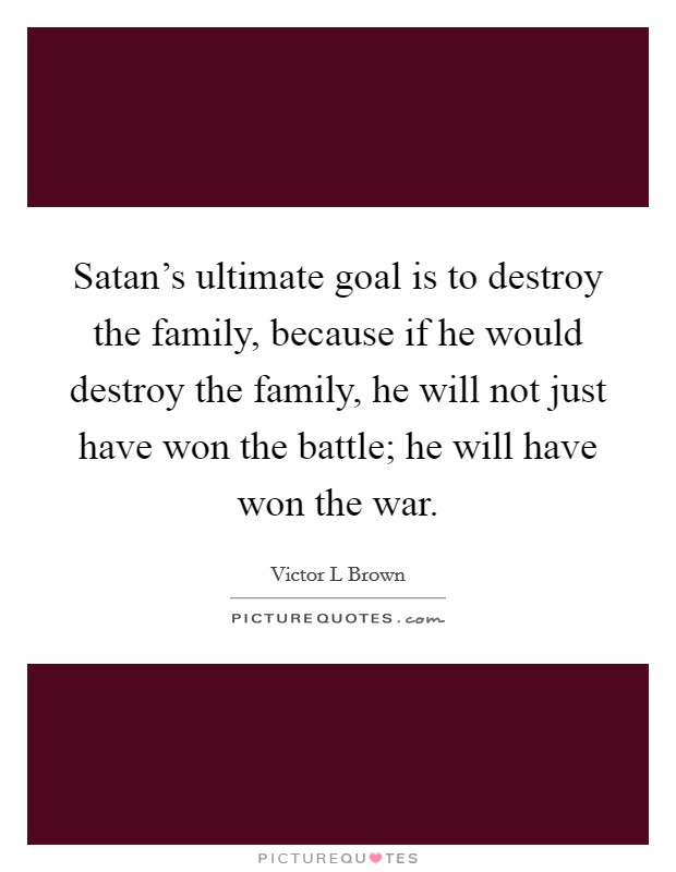 Satan's ultimate goal is to destroy the family, because if he would destroy the family, he will not just have won the battle; he will have won the war. Picture Quote #1