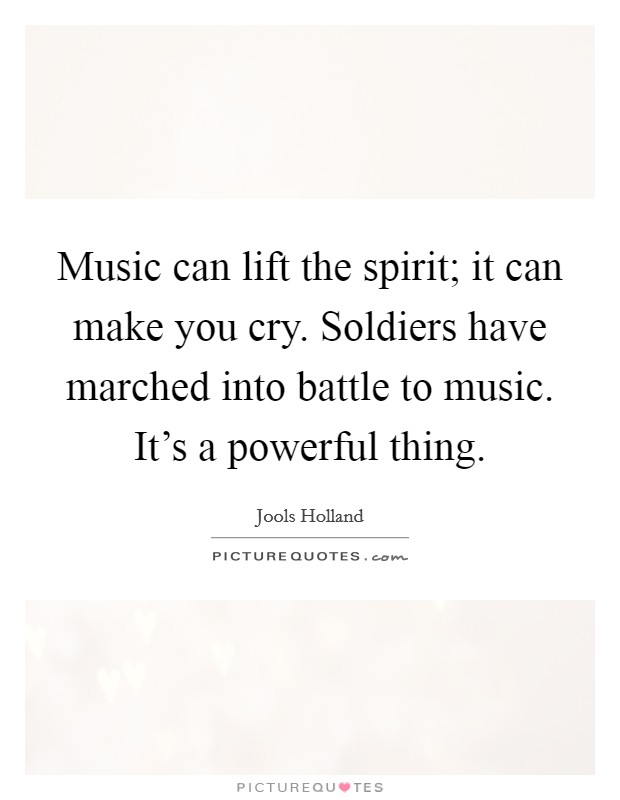 Music can lift the spirit; it can make you cry. Soldiers have marched into battle to music. It's a powerful thing. Picture Quote #1