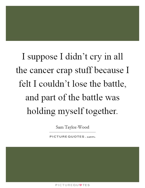 I suppose I didn't cry in all the cancer crap stuff because I felt I couldn't lose the battle, and part of the battle was holding myself together. Picture Quote #1