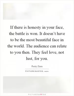 If there is honesty in your face, the battle is won. It doesn’t have to be the most beautiful face in the world. The audience can relate to you then. They feel love, not lust, for you Picture Quote #1