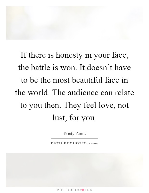 If there is honesty in your face, the battle is won. It doesn't have to be the most beautiful face in the world. The audience can relate to you then. They feel love, not lust, for you. Picture Quote #1