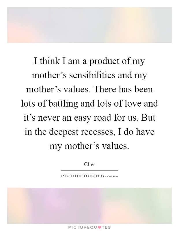 I think I am a product of my mother's sensibilities and my mother's values. There has been lots of battling and lots of love and it's never an easy road for us. But in the deepest recesses, I do have my mother's values. Picture Quote #1
