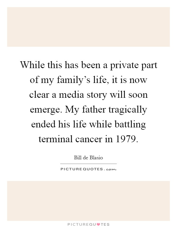 While this has been a private part of my family's life, it is now clear a media story will soon emerge. My father tragically ended his life while battling terminal cancer in 1979. Picture Quote #1