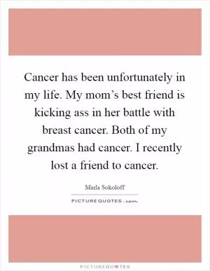 Cancer has been unfortunately in my life. My mom’s best friend is kicking ass in her battle with breast cancer. Both of my grandmas had cancer. I recently lost a friend to cancer Picture Quote #1