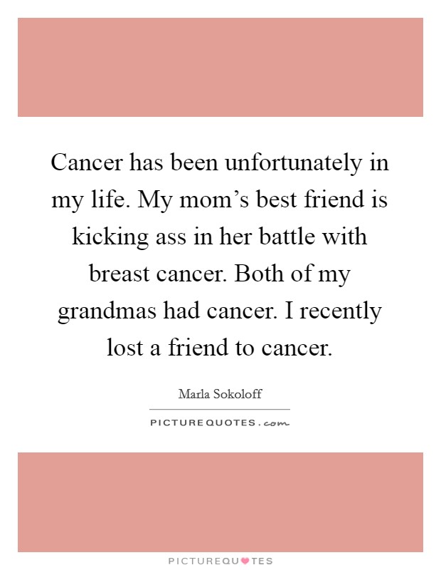 Cancer has been unfortunately in my life. My mom's best friend is kicking ass in her battle with breast cancer. Both of my grandmas had cancer. I recently lost a friend to cancer. Picture Quote #1