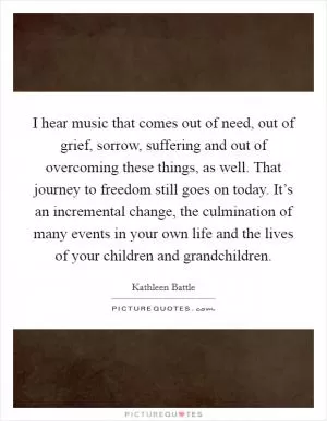 I hear music that comes out of need, out of grief, sorrow, suffering and out of overcoming these things, as well. That journey to freedom still goes on today. It’s an incremental change, the culmination of many events in your own life and the lives of your children and grandchildren Picture Quote #1