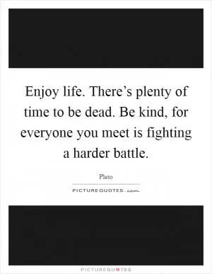 Enjoy life. There’s plenty of time to be dead. Be kind, for everyone you meet is fighting a harder battle Picture Quote #1
