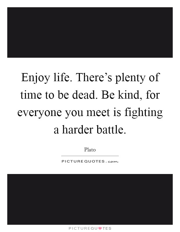 Enjoy life. There's plenty of time to be dead. Be kind, for everyone you meet is fighting a harder battle. Picture Quote #1