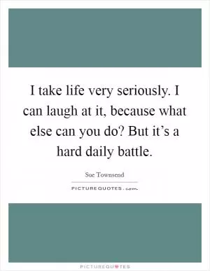 I take life very seriously. I can laugh at it, because what else can you do? But it’s a hard daily battle Picture Quote #1