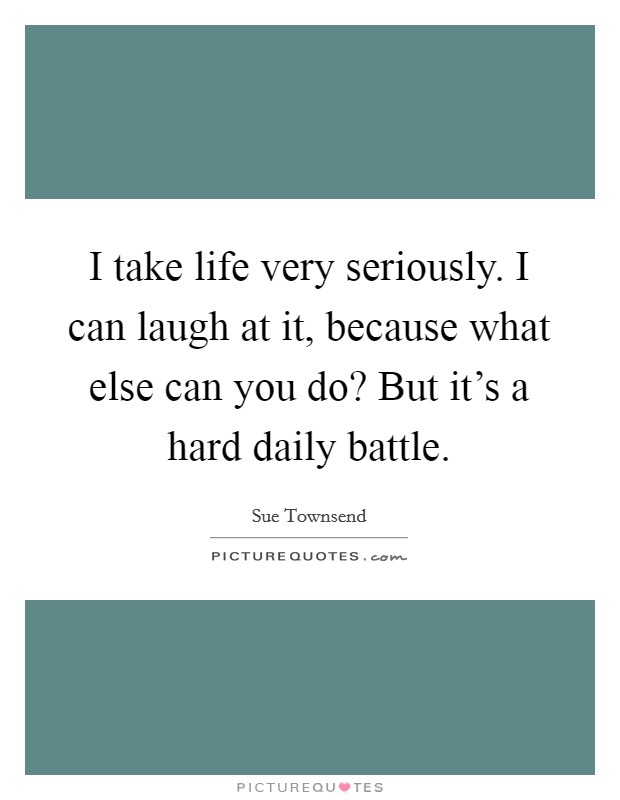 I take life very seriously. I can laugh at it, because what else can you do? But it's a hard daily battle. Picture Quote #1