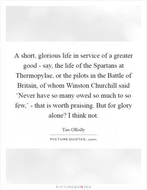 A short, glorious life in service of a greater good - say, the life of the Spartans at Thermopylae, or the pilots in the Battle of Britain, of whom Winston Churchill said ‘Never have so many owed so much to so few,’ - that is worth praising. But for glory alone? I think not Picture Quote #1