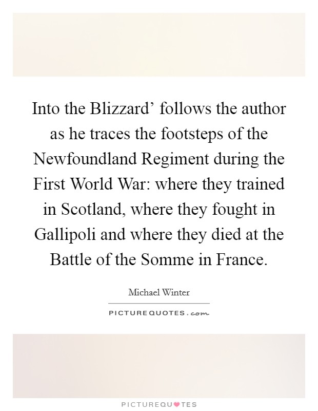 Into the Blizzard' follows the author as he traces the footsteps of the Newfoundland Regiment during the First World War: where they trained in Scotland, where they fought in Gallipoli and where they died at the Battle of the Somme in France. Picture Quote #1