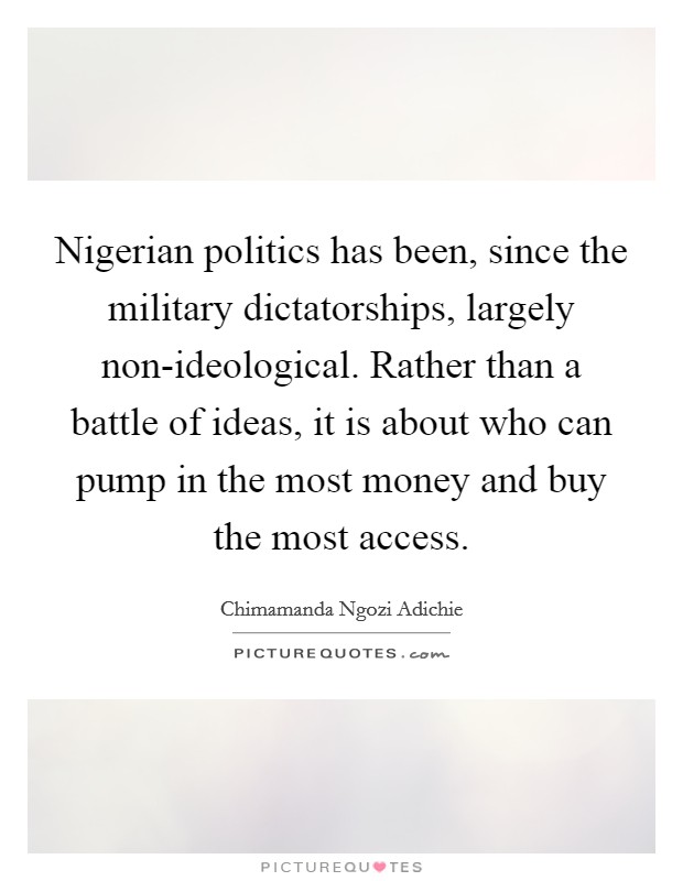 Nigerian politics has been, since the military dictatorships, largely non-ideological. Rather than a battle of ideas, it is about who can pump in the most money and buy the most access. Picture Quote #1