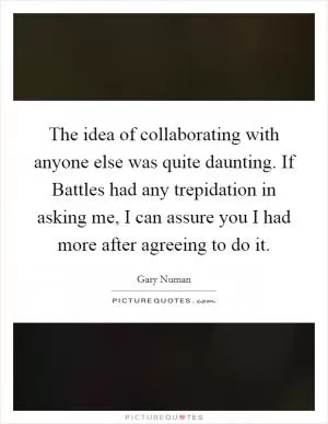 The idea of collaborating with anyone else was quite daunting. If Battles had any trepidation in asking me, I can assure you I had more after agreeing to do it Picture Quote #1