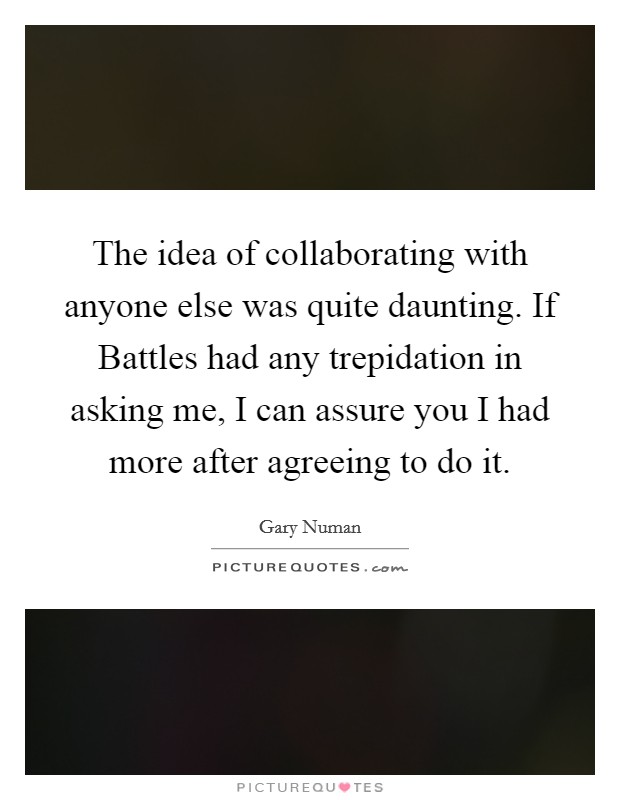 The idea of collaborating with anyone else was quite daunting. If Battles had any trepidation in asking me, I can assure you I had more after agreeing to do it. Picture Quote #1