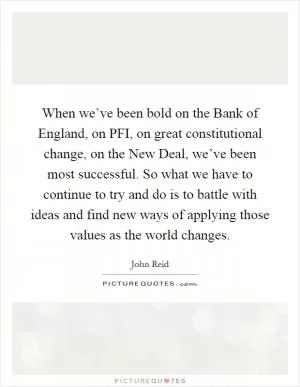 When we’ve been bold on the Bank of England, on PFI, on great constitutional change, on the New Deal, we’ve been most successful. So what we have to continue to try and do is to battle with ideas and find new ways of applying those values as the world changes Picture Quote #1