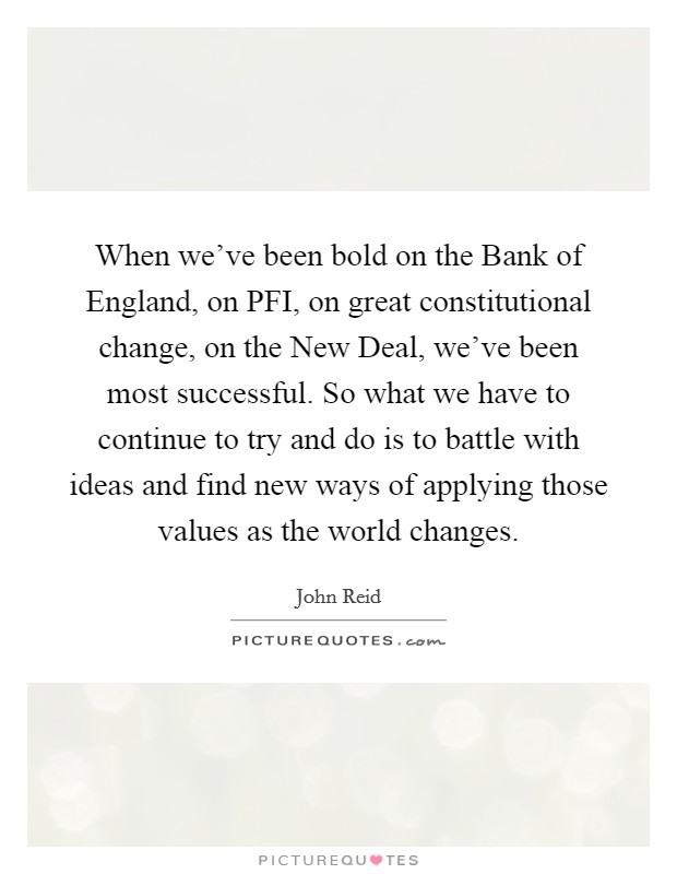 When we've been bold on the Bank of England, on PFI, on great constitutional change, on the New Deal, we've been most successful. So what we have to continue to try and do is to battle with ideas and find new ways of applying those values as the world changes. Picture Quote #1
