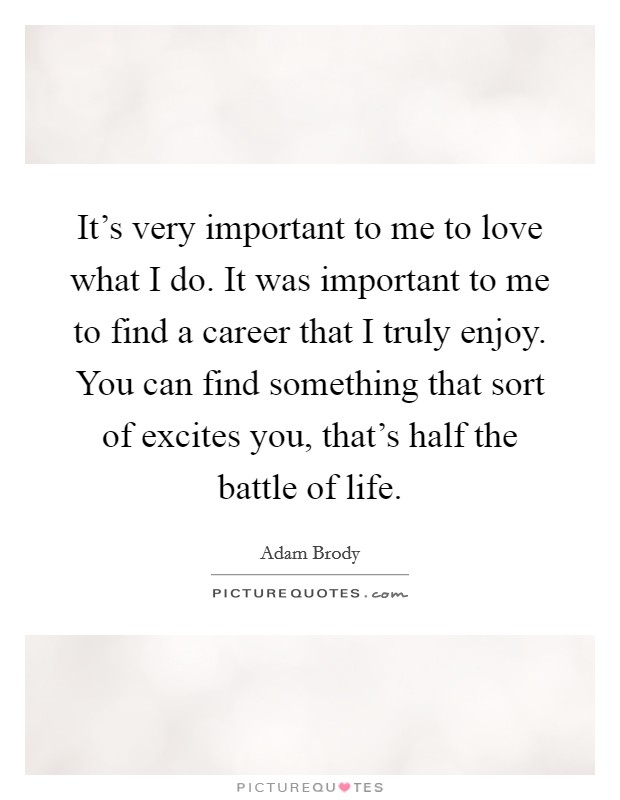 It's very important to me to love what I do. It was important to me to find a career that I truly enjoy. You can find something that sort of excites you, that's half the battle of life. Picture Quote #1