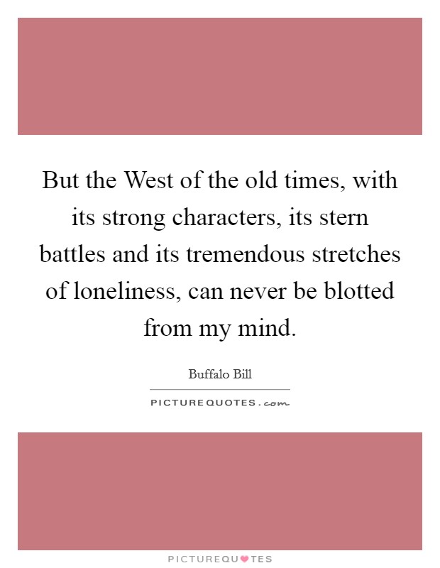 But the West of the old times, with its strong characters, its stern battles and its tremendous stretches of loneliness, can never be blotted from my mind. Picture Quote #1