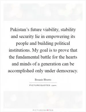 Pakistan’s future viability, stability and security lie in empowering its people and building political institutions. My goal is to prove that the fundamental battle for the hearts and minds of a generation can be accomplished only under democracy Picture Quote #1