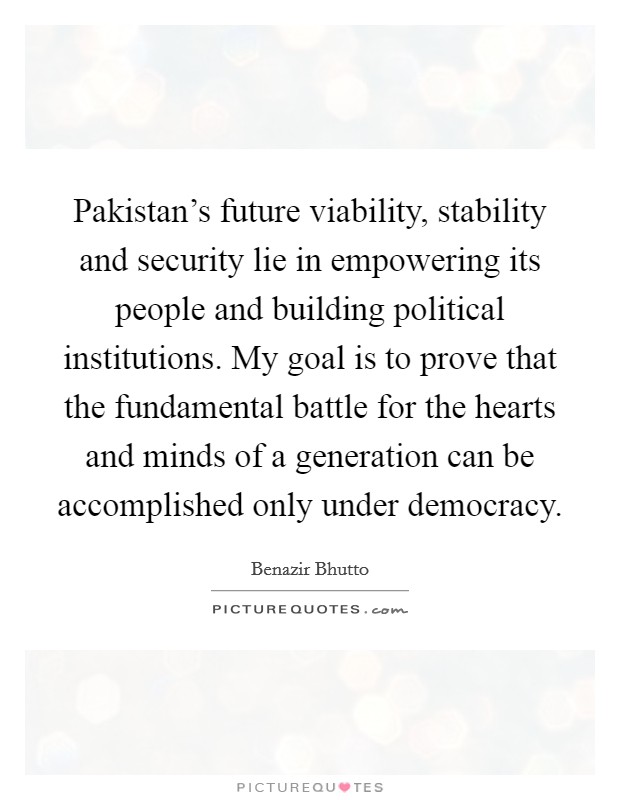 Pakistan's future viability, stability and security lie in empowering its people and building political institutions. My goal is to prove that the fundamental battle for the hearts and minds of a generation can be accomplished only under democracy. Picture Quote #1