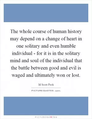 The whole course of human history may depend on a change of heart in one solitary and even humble individual - for it is in the solitary mind and soul of the individual that the battle between good and evil is waged and ultimately won or lost Picture Quote #1