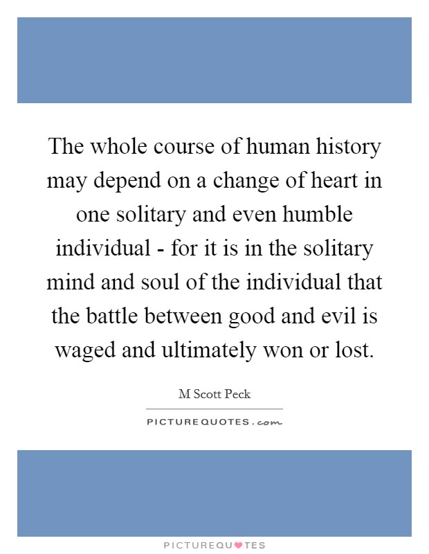 The whole course of human history may depend on a change of heart in one solitary and even humble individual - for it is in the solitary mind and soul of the individual that the battle between good and evil is waged and ultimately won or lost. Picture Quote #1
