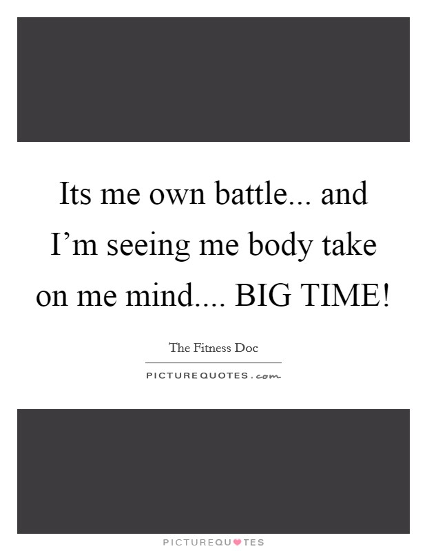 Its me own battle... and I'm seeing me body take on me mind.... BIG TIME! Picture Quote #1