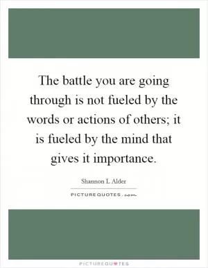 The battle you are going through is not fueled by the words or actions of others; it is fueled by the mind that gives it importance Picture Quote #1