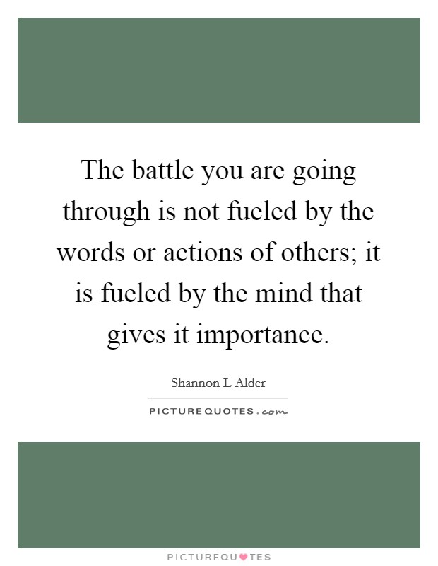 The battle you are going through is not fueled by the words or actions of others; it is fueled by the mind that gives it importance. Picture Quote #1
