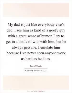 My dad is just like everybody else’s dad. I see him as kind of a goofy guy with a great sense of humor. I try to get in a battle of wits with him, but he always gets me. I emulate him because I’ve never seen anyone work as hard as he does Picture Quote #1