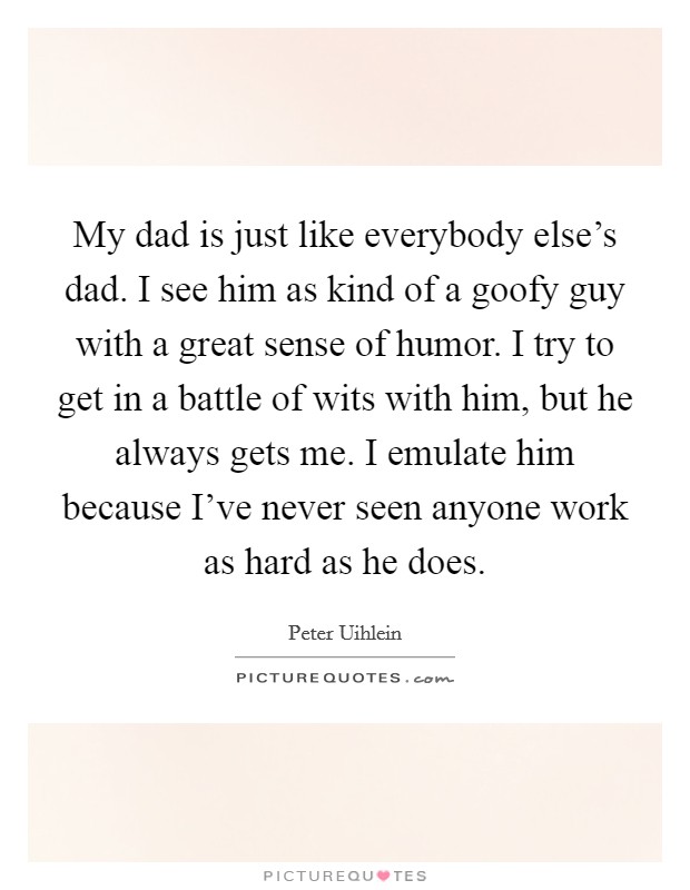 My dad is just like everybody else's dad. I see him as kind of a goofy guy with a great sense of humor. I try to get in a battle of wits with him, but he always gets me. I emulate him because I've never seen anyone work as hard as he does. Picture Quote #1