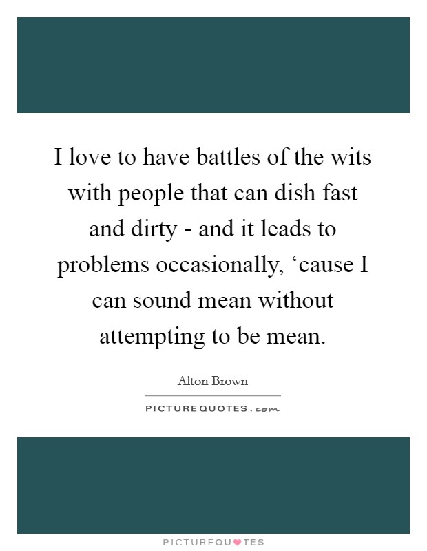 I love to have battles of the wits with people that can dish fast and dirty - and it leads to problems occasionally, ‘cause I can sound mean without attempting to be mean. Picture Quote #1