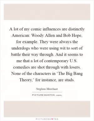 A lot of my comic influences are distinctly American: Woody Allen and Bob Hope, for example. They were always the underdogs who were using wit to sort of battle their way through. And it seems to me that a lot of contemporary U.S. comedies are shot through with losers. None of the characters in ‘The Big Bang Theory,’ for instance, are studs Picture Quote #1