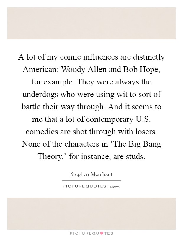A lot of my comic influences are distinctly American: Woody Allen and Bob Hope, for example. They were always the underdogs who were using wit to sort of battle their way through. And it seems to me that a lot of contemporary U.S. comedies are shot through with losers. None of the characters in ‘The Big Bang Theory,' for instance, are studs. Picture Quote #1