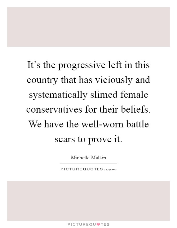 It's the progressive left in this country that has viciously and systematically slimed female conservatives for their beliefs. We have the well-worn battle scars to prove it. Picture Quote #1