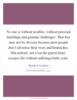 No one is without troubles, without personal hardships and genuine challenges. That fact may not be obvious because most people don’t advertise their woes and heartaches. But nobody, not even the purest heart, escapes life without suffering battle scars Picture Quote #1